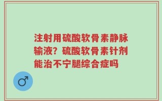 注射用硫酸软骨素静脉输液？硫酸软骨素针剂能治不宁腿综合症吗