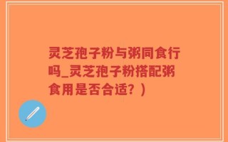 灵芝孢子粉与粥同食行吗_灵芝孢子粉搭配粥食用是否合适？)