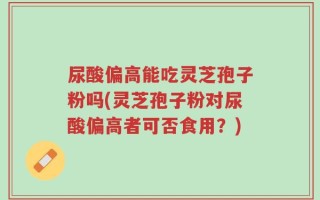 尿酸偏高能吃灵芝孢子粉吗(灵芝孢子粉对尿酸偏高者可否食用？)