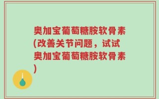 奥加宝葡萄糖胺软骨素(改善关节问题，试试奥加宝葡萄糖胺软骨素)