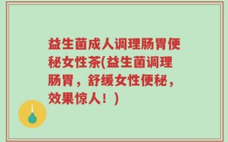 益生菌成人调理肠胃便秘女性茶(益生菌调理肠胃，舒缓女性便秘，效果惊人！)