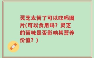 灵芝太苦了可以吃吗图片(可以食用吗？灵芝的苦味是否影响其营养价值？)