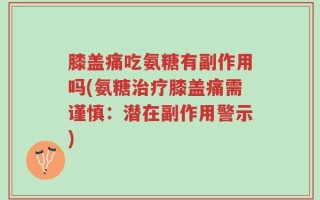 膝盖痛吃氨糖有副作用吗(氨糖治疗膝盖痛需谨慎：潜在副作用警示)