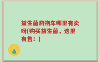 益生菌购物车哪里有卖呀(购买益生菌，这里有售！)