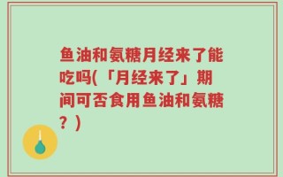 鱼油和氨糖月经来了能吃吗(「月经来了」期间可否食用鱼油和氨糖？)