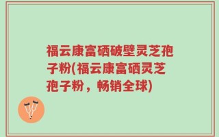 福云康富硒破壁灵芝孢子粉(福云康富硒灵芝孢子粉，畅销全球)