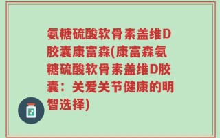 氨糖硫酸软骨素盖维D胶囊康富森(康富森氨糖硫酸软骨素盖维D胶囊：关爱关节健康的明智选择)