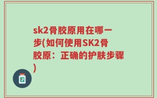 sk2骨胶原用在哪一步(如何使用SK2骨胶原：正确的护肤步骤)