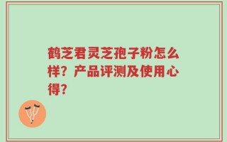 鹤芝君灵芝孢子粉怎么样？产品评测及使用心得？