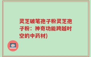 灵芝破笔孢子粉灵芝孢子粉：神奇功能跨越时空的中药材)