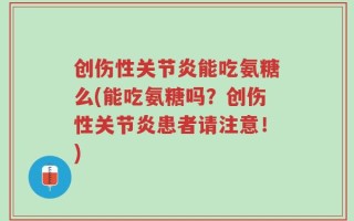 创伤性关节炎能吃氨糖么(能吃氨糖吗？创伤性关节炎患者请注意！)