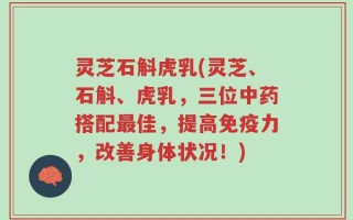 灵芝石斛虎乳(灵芝、石斛、虎乳，三位中药搭配最佳，提高免疫力，改善身体状况！)