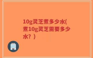 10g灵芝煮多少水(煮10g灵芝需要多少水？)