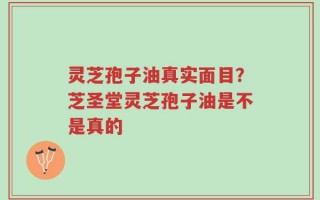 灵芝孢子油真实面目？芝圣堂灵芝孢子油是不是真的