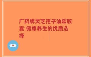 广药牌灵芝孢子油软胶囊 健康养生的优质选择