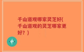 千山道观哪家灵芝好(千山道观的灵芝哪家更好？)