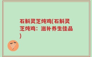 石斛灵芝炖鸡(石斛灵芝炖鸡：滋补养生佳品)