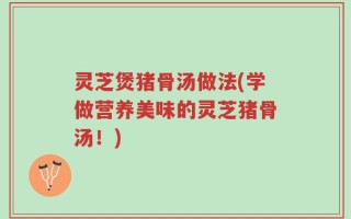 灵芝煲猪骨汤做法(学做营养美味的灵芝猪骨汤！)
