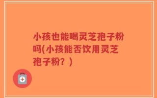 小孩也能喝灵芝孢子粉吗(小孩能否饮用灵芝孢子粉？)