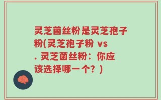 灵芝菌丝粉是灵芝孢子粉(灵芝孢子粉 vs. 灵芝菌丝粉：你应该选择哪一个？)