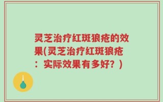 灵芝治疗红斑狼疮的效果(灵芝治疗红斑狼疮：实际效果有多好？)