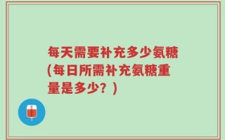 每天需要补充多少氨糖(每日所需补充氨糖重量是多少？)