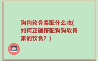 狗狗软骨素配什么吃(如何正确搭配狗狗软骨素的饮食？)