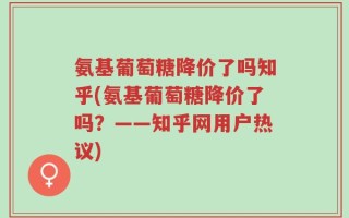 氨基葡萄糖降价了吗知乎(氨基葡萄糖降价了吗？——知乎网用户热议)