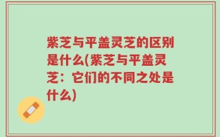 紫芝与平盖灵芝的区别是什么(紫芝与平盖灵芝：它们的不同之处是什么)
