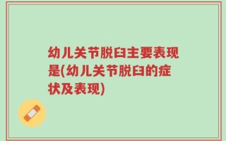 幼儿关节脱臼主要表现是(幼儿关节脱臼的症状及表现)