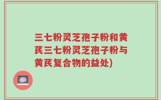 三七粉灵芝孢子粉和黄芪三七粉灵芝孢子粉与黄芪复合物的益处)