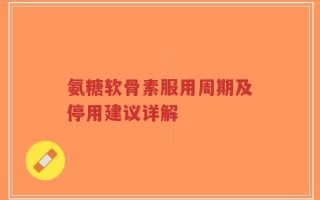 氨糖软骨素服用周期及停用建议详解