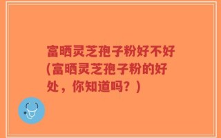 富晒灵芝孢子粉好不好(富晒灵芝孢子粉的好处，你知道吗？)