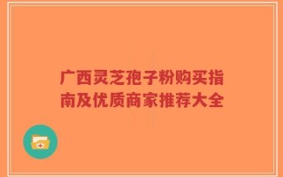广西灵芝孢子粉购买指南及优质商家推荐大全