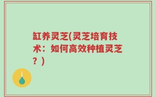 缸养灵芝(灵芝培育技术：如何高效种植灵芝？)