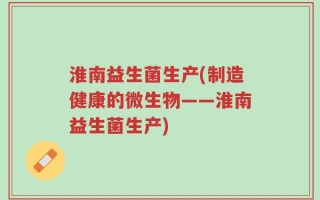 淮南益生菌生产(制造健康的微生物——淮南益生菌生产)