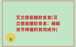 艾兰德氨糖软骨素(艾兰德氨糖软骨素：缓解关节疼痛的有效成分)
