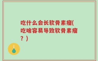 吃什么会长软骨素瘤(吃啥容易导致软骨素瘤？)