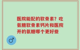 医院能配的软骨素？吃氨糖软骨素钙片和医院开的氨糖哪个更好些
