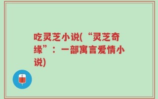 吃灵芝小说(“灵芝奇缘”：一部寓言爱情小说)