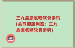 三九鑫康氨糖软骨素钙(关节健康利器：三九鑫康氨糖软骨素钙)