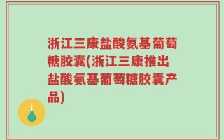 浙江三康盐酸氨基葡萄糖胶囊(浙江三康推出盐酸氨基葡萄糖胶囊产品)