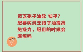 灵芝孢子油软 知乎？想要买灵芝孢子油提高免疫力，服用的时候会麻烦吗