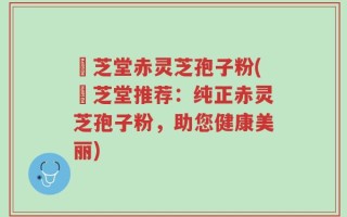 堃芝堂赤灵芝孢子粉(堃芝堂推荐：纯正赤灵芝孢子粉，助您健康美丽)