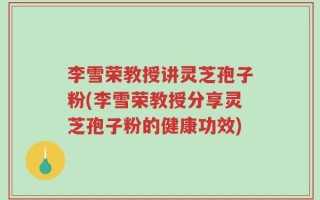 李雪荣教授讲灵芝孢子粉(李雪荣教授分享灵芝孢子粉的健康功效)