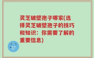 灵芝破壁孢子哪家(选择灵芝破壁孢子的技巧和知识：你需要了解的重要信息)