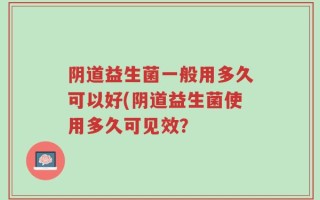 阴道益生菌一般用多久可以好(阴道益生菌使用多久可见效？