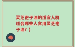 灵芝孢子油的适宜人群适合哪些人食用灵芝孢子油？)