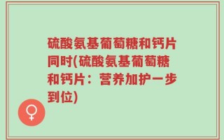 硫酸氨基葡萄糖和钙片同时(硫酸氨基葡萄糖和钙片：营养加护一步到位)