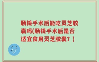 肠镜手术后能吃灵芝胶囊吗(肠镜手术后是否适宜食用灵芝胶囊？)
